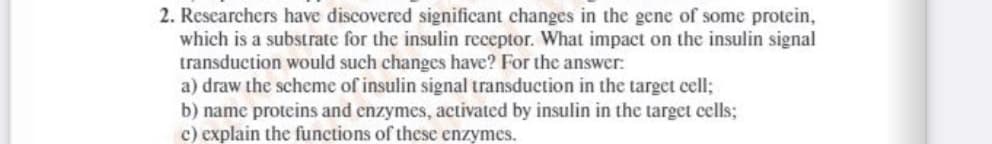 2. Researchers have discovered significant changes in the gene of some protein,
which is a substrate for the insulin receptor. What impact on the insulin signal
transduction would such changes have? For the answer:
a) draw the scheme of insulin signal transduction in the target cell;
b) name proteins and enzymes, activated by insulin in the target cells;
c) explain the functions of these enzymes.
