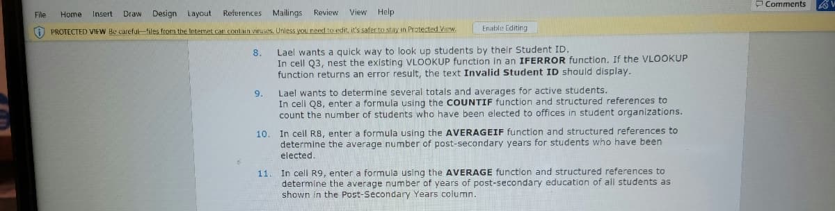 Review View Help
File Home Insert Drawi Design Layout References Mailings
PROTECTED VIEW Be careful-files from the Internet car contain viruses. Unless you need to edit, it's safer to stay in Protected View.
8.
9.
Enable Editing
Lael wants a quick way to look up students by their Student ID.
In cell Q3, nest the existing VLOOKUP function in an IFERROR function. If the VLOOKUP
function returns an error result, the text Invalid Student ID should display.
11.
Lael wants to determine several totals and averages for active students.
In cell Q8, enter a formula using the COUNTIF function and structured references to
count the number of students who have been elected to offices in student organizations.
10. In cell R8, enter a formula using the AVERAGEIF function and structured references to
determine the average number of post-secondary years for students who have been
elected.
In cell R9, enter a formula using the AVERAGE function and structured references to
determine the average number of years of post-secondary education of all students as
shown in the Post-Secondary Years column.
Comments