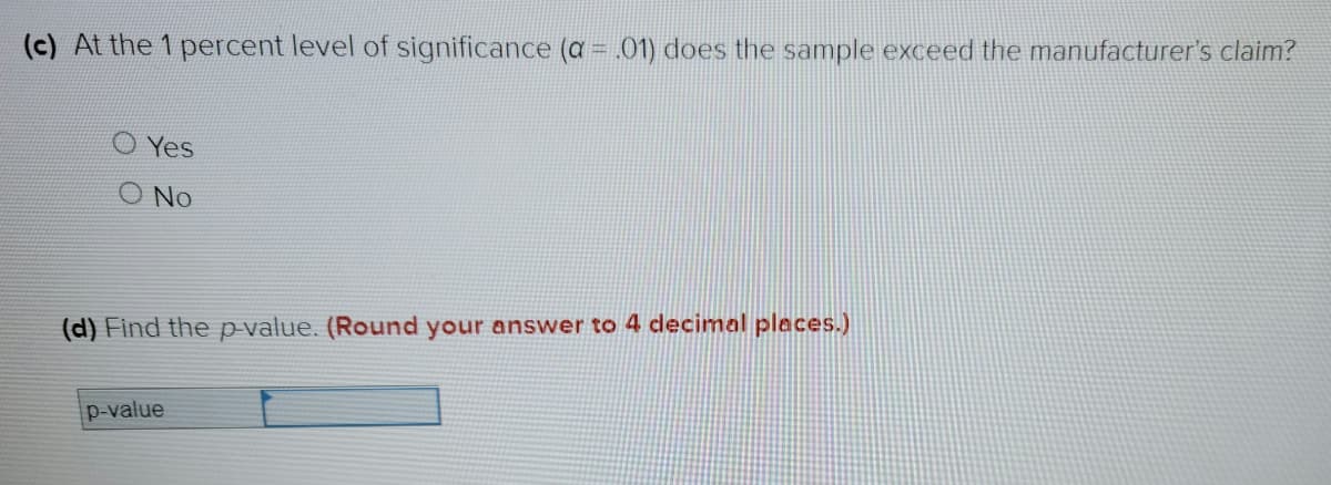 (c) At the 1 percent level of significance (a = .01) does the sample exceed the manufacturer's claim?
Yes
O No
(d) Find the p-value. (Round your answer to 4 decimal places.)
p-value