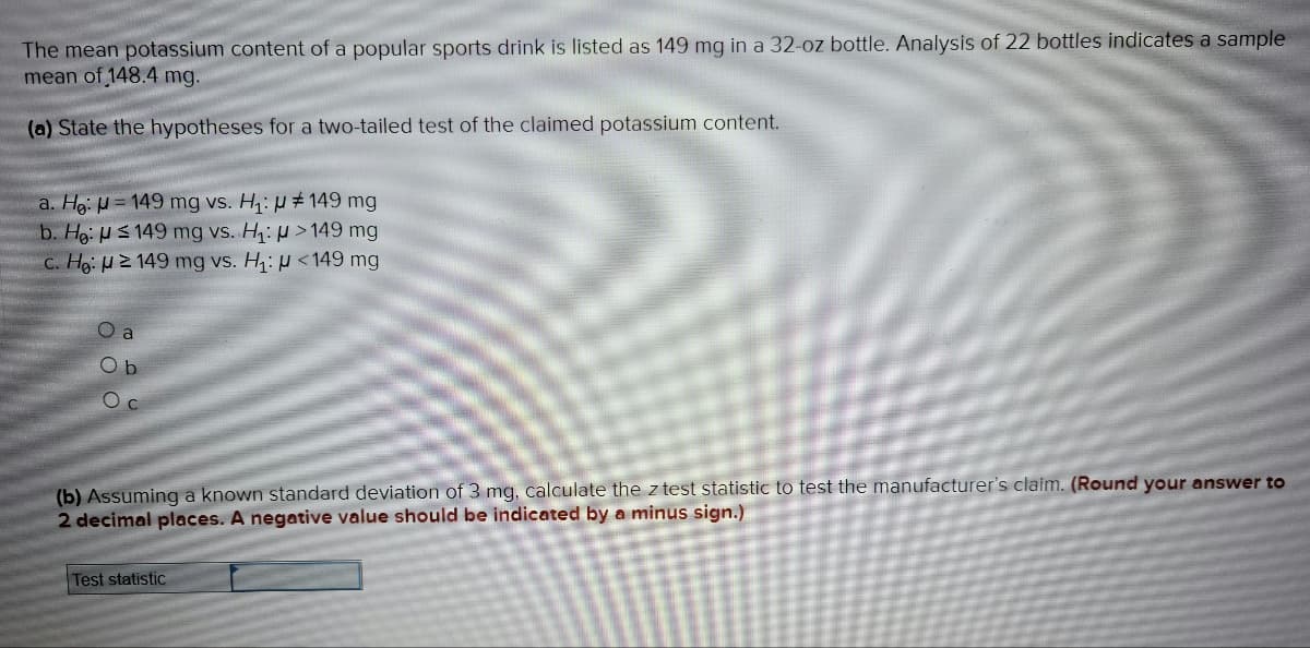 The mean potassium content of a popular sports drink is listed as 149 mg in a 32-oz bottle. Analysis of 22 bottles indicates a sample
mean of 148.4 mg.
(a) State the hypotheses for a two-tailed test of the claimed potassium content.
a. He: = 149 mg vs. H₁: # 149 mg
b. He:
>149 mg
149 mg vs. H₁:
c. He: 2149 mg vs. H₁: <149 mg
O a
Ob
O
(b) Assuming a known standard deviation of 3 mg, calculate the z test statistic to test the manufacturer's claim. (Round your answer to
2 decimal places. A negative value should be indicated by a minus sign.)
Test statistic