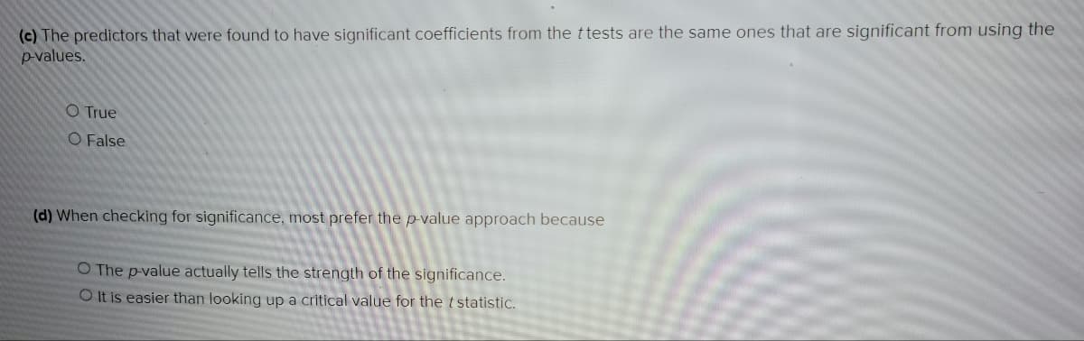 (c) The predictors that were found to have significant coefficients from the ttests are the same ones that are significant from using the
p-values.
O True
O False
(d) When checking for significance, most prefer the p-value approach because
O The p-value actually tells the strength of the significance.
O It is easier than looking up a critical value for the t statistic.