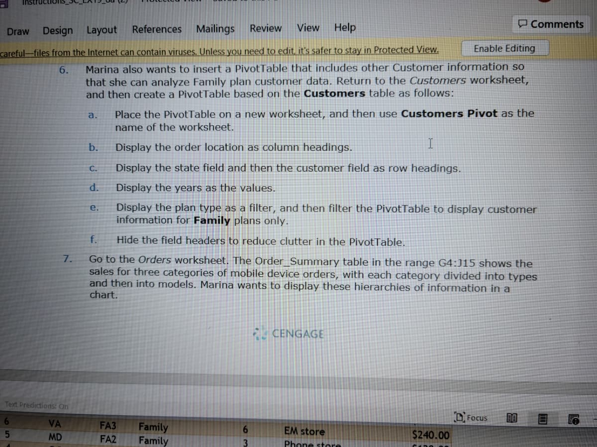 Design Layout References
Mailings Review View Help
careful-files from the Internet can contain viruses. Unless you need to edit, it's safer to stay in Protected View.
6.
Draw
7.
Text Predictions: On
65
VA
MD
Enable Editing
Marina also wants to insert a PivotTable that includes other Customer information so
that she can analyze Family plan customer data. Return to the Customers worksheet,
and then create a PivotTable based on the Customers table as follows:
a.
b.
C.
d.
e.
Place the PivotTable on a new worksheet, and then use Customers Pivot as the
name of the worksheet.
I
Display the order location as column headings.
Display the state field and then the customer field as row headings.
Display the years as the values.
Display the plan type as a filter, and then filter the PivotTable to display customer
information for Family plans only.
f.
Hide the field headers to reduce clutter in the Pivot Table.
Go to the Orders worksheet. The Order_Summary table in the range G4:J15 shows the
sales for three categories of mobile device orders, with each category divided into types
and then into models. Marina wants to display these hierarchies of information in a
chart.
FA3
FA2
Family
Family
6
3
CENGAGE
EM store
Phone store
Comments
$240.00
Focus
80