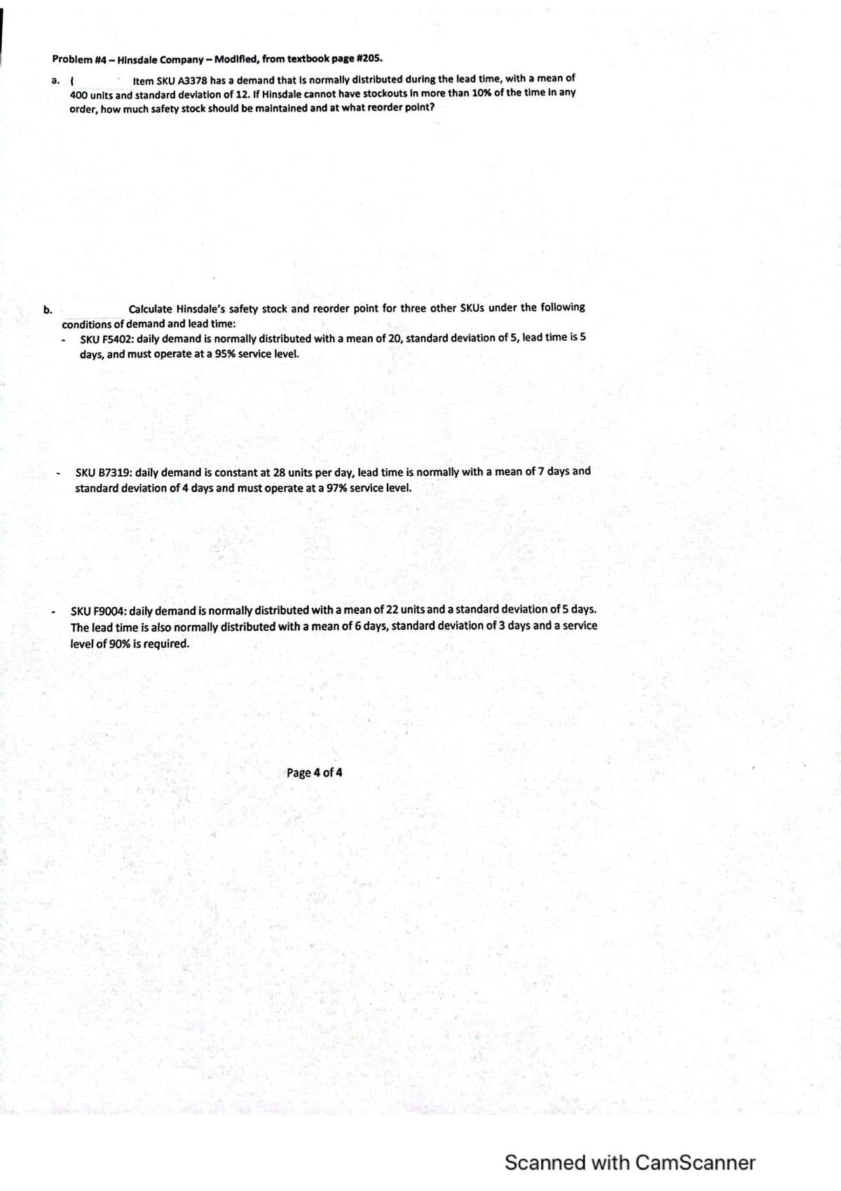 Problem #4 - Hinsdale Company - Modified, from textbook page #205.
a. I
400 units and standard deviation of 12. If Hinsdale cannot have stockouts In more than 10% of the time in any
order, how much safety stock should be maintained and at what reorder point?
Item SKU A3378 has a demand that Is normally distributed during the lead time, with a mean of
b.
Calculate Hinsdale's safety stock and reorder point for three other SKUS under the following
conditions of demand and lead time:
SKU F5402: daily demand is normally distributed with a mean of 20, standard deviation of 5, lead time is 5
days, and must operate at a 95% service level.
SKU B7319: daily demand is constant at 28 units per day, lead time is normally with a mean of 7 days and
standard deviation of 4 days and must operate at a 97% service level.
SKU F9004: daily demand is normally distributed with a mean of 22 units and a standard deviation of 5 days.
The lead time is also normally distributed with a mean of 6 days, standard deviation of 3 days and a service
level of 90% is required.
Page 4 of 4
Scanned with CamScanner
