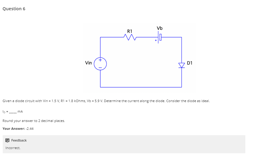 Question 6
Feedback
Vin
Incorrect.
+
R1
Vb
+
Given a diode circuit with Vin = 1.5 V, R1 =1.8 kOhms, Vb 5.9 V. Determine the current along the diode. Consider the diode as ideal.
ID=_____ MA
Round your answer to 2 decimal places.
Your Answer: -2.44
D1