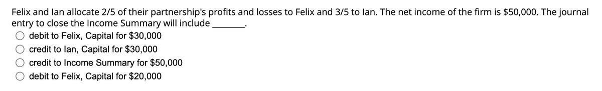 Felix and lan allocate 2/5 of their partnership's profits and losses to Felix and 3/5 to lan. The net income of the firm is $50,000. The journal
entry to close the Income Summary will include
debit to Felix, Capital for $30,000
credit to lan, Capital for $30,000
credit to Income Summary for $50,000
debit to Felix, Capital for $20,000