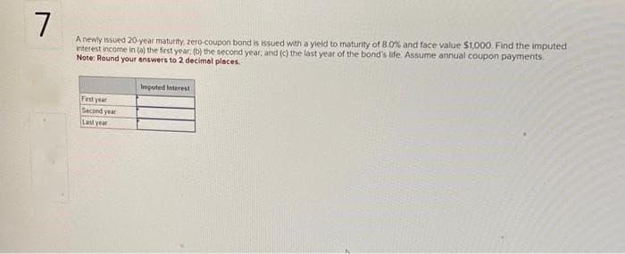 7
A newly issued 20-year maturity, zero-coupon bond is issued with a yield to maturity of 8.0% and face value $1,000. Find the imputed
interest income in (a) the first year, (b) the second year, and (c) the last year of the bond's life. Assume annual coupon payments.
Note: Round your answers to 2 decimal places.
First year
Second year
Last year
Imputed Interest