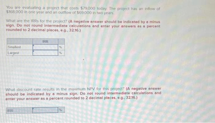 You are evaluating a project that costs $79,000 today. The project has an inflow of
$168,000 in one year and an outflow of $69,000 in two years.
What are the IRRs for the project? (A negative answer should be indicated by a minus
sign. Do not round intermediate calculations and enter your answers as a percent
rounded to 2 decimal places, e.g., 32.16.)
Smallest
Largest
IRR
IRR
%
%
What discount rate results in the maximum NPV for this project? (A negative answer
should be indicated by a minus sign. Do not round intermediate calculations and
enter your answer as a percent rounded to 2 decimal places, e.g., 32.16.)