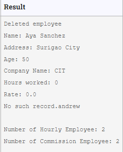 Result
Deleted employee
Name: Aya Sanchez
Address: Surigao City
Age: 50
Company Name: CIT
Hours worked: 0
Rate: 0.0
No such record.andrew
Number of Hourly Employee: 2
Number of Commission Employee: 2
