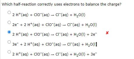 Which half-reaction correctly uses electrons to balance the charge?
2 H*(aq) + Clo (aq) - C"(aq) + H20(1)
2e + 2 H*(aq) + ClO (aq) – CI(aq) + H20(1)
2 H*(aq) + Clo-(aq) - Cl"(aq) + H20(1) + 2e-
3e + 2 H*(aq) + Clo (aq) - Cl (aq) +
H,0(1]
2 H*(aq) + Clo (aq) – Cr(aq) + H20(1) + 3e
