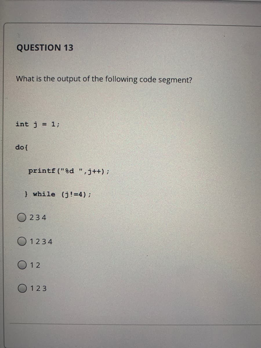 QUESTION 13
What is the output of the following code segment?
int j = 1;
do{
printf ("%d ",j++);
11
} while (j!=4)B
234
O 1234
O 12
O 123
