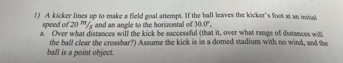 1) A kicker lines up to make a field goal attempt. If the ball leaves the kicker's foot at an initial
speed of 20 m/s and an angle to the horizontal of 30.0°,
Over what distances will the kick be successful (that it, over what range of distances will
the ball clear the crossbar?) Assume the kick is in a domed stadium with no wind, and the
ball is a point object.
a.
