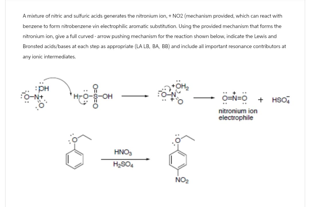 A mixture of nitric and sulfuric acids generates the nitronium ion, + NO2 (mechanism provided, which can react with
benzene to form nitrobenzene vin electrophilic aromatic substitution. Using the provided mechanism that forms the
nitronium ion, give a full curved - arrow pushing mechanism for the reaction shown below, indicate the Lewis and
Bronsted acids/bases at each step as appropriate (LA LB, BA, BB) and include all important resonance contributors at
any ionic intermediates.
:PH
O-N+
неё он
HNO3
H₂SO4
NO2
O=N=O +
HSO
nitronium ion
electrophile