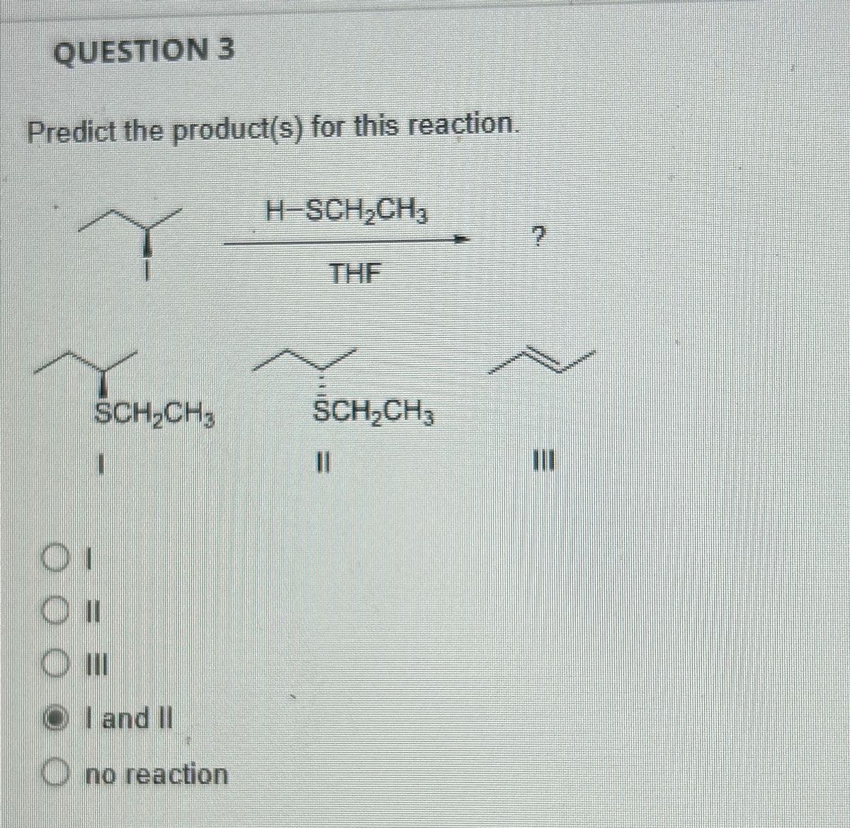 QUESTION 3
Predict the product(s) for this reaction.
Y
H-SCH₂CH3
THE
SCH₂CH₂ SCH₂
SCH₂CH3
Οι
O II
ОШ
OI and II
O no reaction