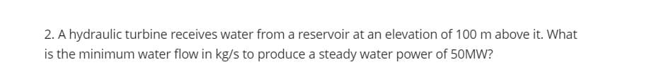 2. A hydraulic turbine receives water from a reservoir at an elevation of 100 m above it. What
is the minimum water flow in kg/s to produce a steady water power of 50MW?
