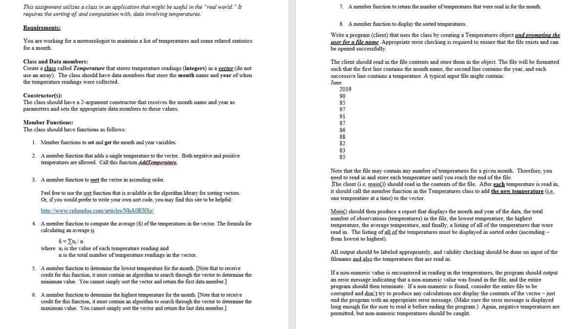 7. A member function to return the number of temperatures that were read in for the month.
This assignment utilizes a class in an application that might be useful in the "real world." It
requires the sorting of, and computation with, data involving temperatures.
8. A member function to display the sorted temperatures.
Requirements:
You are working for a meteorologist to maintain a list of temperatures and some related statistics
for a month.
Write a program (client) that uses the class by creating a Temperatures object and prompting the
user for a file name. Appropriate error checking is required to ensure that the file exists and can
be opened successfully.
Class and Data members:
The client should read in the file contents and store them in the object. The file will be formatted
Create a class called Temperature that stores temperature readings (integers) in a vector (do not
use an array). The class should have data members that store the month name and year of when
such that the first line contains the month name, the second line contains the year, and each
successive line contains a temperature. A typical input file might contain:
June
the temperature readings were collected.
2019
Constructor(s):
The class should have a 2-argument constructor that receives the month name and year as
parameters and sets the appropriate data members to these values.
90
85
97
91
Member Functions:
87
The class should have functions as follows:
86
88
1. Member functions to set and get the month and year variables.
82
83
A member function that adds a single temperature to the vector. Both negative and positive
temperatures are allowed. Call this function AddTenmperature.
2.
85
Note
the
may contain any number of temperatures for a given month. Therefore, you
need to read in and store each temperature until you reach the end of the file.
The client (i.e. main()) should read in the contents of the file. After each temperature is read in,
it should call the member function in the Temperatures class to add the new temperature (ie
3. A member function to sort the vector in ascending order.
Feel free to use the sort function that is available in the algorithm library for sorting vectors.
Or, if you would prefer to write your own sort code, you may find this site to be helpful:
one temperature at a time) to the vector.
http://www.cplusplus.com/articles/NHAORXSZ/
Main() should then produce a report that displays the month and year of the data, the total
number of observations (temperatures) in the file, the lowest temperature, the highest
temperature, the average temperature, and finally, a listing of all of the temperatures that were
read in. The listing of all of the temperatures must be displayed in sorted order (ascending -
from lowest to highest).
4. A member function to compute the average (x) of the temperatures in the vector. The formula for
calculating an average is
x= Exi/n
where xi is the value of each temperature reading and
n is the total number of temperature readings in the vector.
All output should be labeled appropriately, and validity checking should be done on input of the
filename and also the temperatures that are read in.
5. A member function to determine the lowest temperature for the month. [Note that to receive
If a non-numeric value is encountered in reading in the temperatures, the program should output
an error message indicating that a non-numeric value was found in the file, and the entire
program should then terminate. If a non-numeric is found, consider the entire file to be
corrupted and don't try to produce any calculations nor display the contents of the vector - just
end the program with an appropriate error message. (Make sure the error message is displayed
long enough for the user to read it before ending the program.) Again, negative temperatures are
permitted, but non-numeric temperatures should be caught.
credit for this function, it must contain an algorithm to search through the vector to determine the
minimum value. You cannot simply sort the vector and return the first data member.]
6. A member function to determine the highest temperature for the month. [Note that to receive
credit for this function, it must contain an algorithm to search through the vector to determine the
maximum value. You cannot simply sort the vector and return the last data member.]
