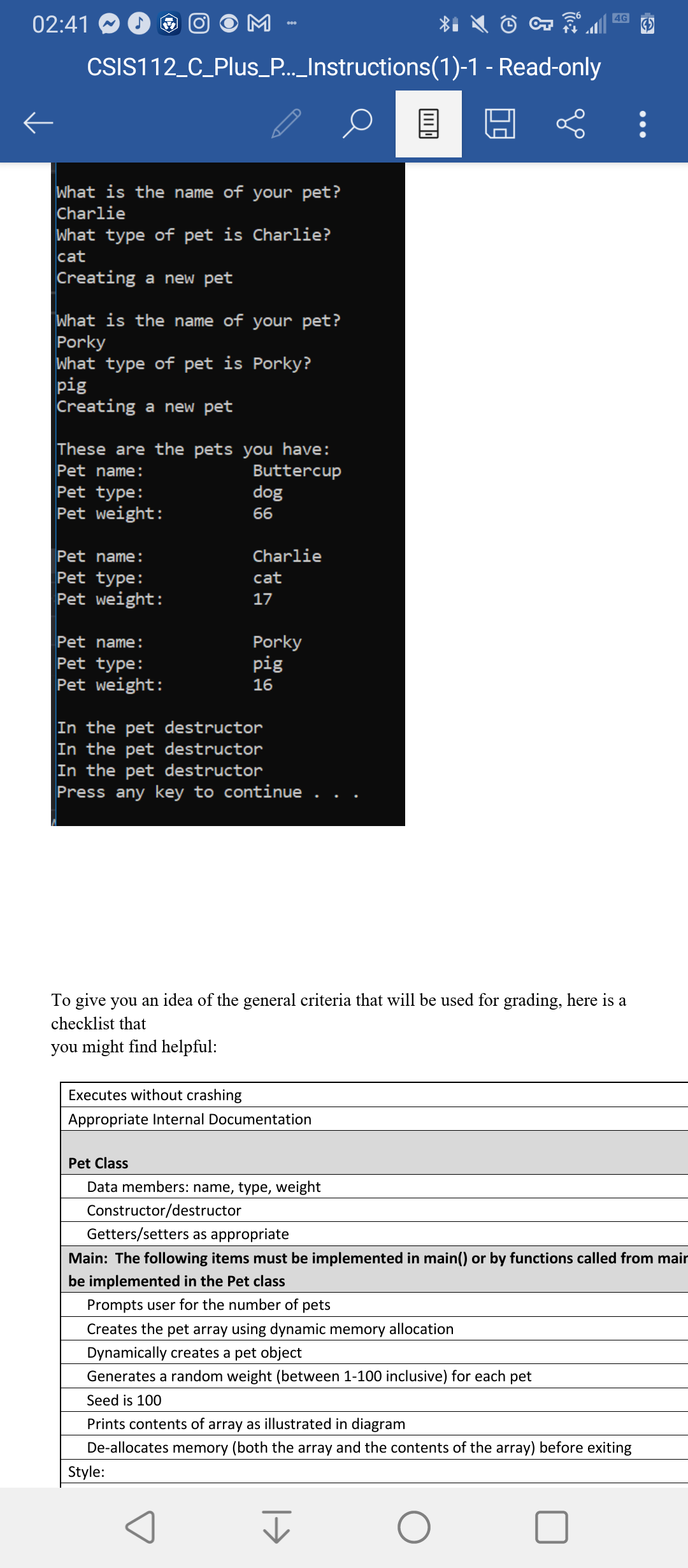 02:41
M
4G
CSIS112_C_Plus_P._Instructions(1)-1 - Read-only
What is the name of your pet?
Charlie
What type of pet is Charlie?
cat
Creating a new pet
What is the name of your pet?
Porky
What type of pet is Porky?
pig
Creating a new pet
These are the pets you have:
Pet name:
Buttercup
Pet type:
dog
Pet weight:
66
Pet name:
Charlie
Pet type:
cat
Pet weight:
17
Porky
pig
Pet name:
Pet type:
Pet weight:
16
In the pet destructor
In the pet destructor
In the pet destructor
Press any key to continue
To give you an idea of the general criteria that will be used for grading, here is a
checklist that
you might find helpful:
Executes without crashing
Appropriate Internal Documentation
Pet Class
Data members: name, type, weight
Constructor/destructor
Getters/setters as appropriate
Main: The following items must be implemented in main() or by functions called from main
be implemented in the Pet class
Prompts user for the number of pets
Creates the pet array using dynamic memory allocation
Dynamically creates a pet object
Generates a random weight (between 1-100 inclusive) for each pet
Seed is 100
Prints contents of array as illustrated in diagram
De-allocates memory (both the array and the contents of the array) before exiting
Style:
