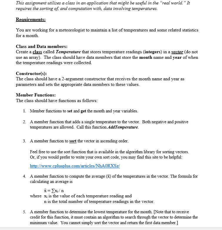 This assignment utilizes a class in an application that might be useful in the "real world." It
requires the sorting of, and computation with, data involving temperatures.
Requirements:
You are working for a meteorologist to maintain a list of temperatures and some related statistics
for a month.
Class and Data members:
Create a class called Temperature that stores temperature readings (integers) in a vector (do not
use an array). The class should have data members that store the month name and year of when
the temperature readings were collected.
Constructor(s):
The class should have a 2-argument constructor that receives the month name and year as
parameters and sets the appropriate data members to these values.
Member Functions:
The class should have functions as follows:
1. Member functions to set and get the month and year variables.
2. A member function that adds a single temperature to the vector. Both negative and positive
temperatures are allowed. Call this function AddTemperature.
3. A member function to sort the vector in ascending order.
Feel free to use the sort function that is available in the algorithm library for sorting vectors.
Or, if you would prefer to write your own sort code, you may find this site to be helpful:
http://www.cplusplus.com/articles/NHAORXSZ/
4. A member function to compute the average (x) of the temperatures in the vector. The formula for
calculating an average is
x= Exi/n
where xi is the value of each temperature reading and
n is the total number of temperature readings in the vector.
5. A member function to determine the lowest temperature for the month. [Note that to receive
credit for this function, it must contain an algorithm to search through the vector to determine the
minimum value. You cannot simply sort the vector and return the first data member.]
