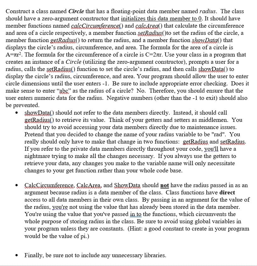 Construct a class named Circle that has a floating-point data member named radius. The class
should have a zero-argument constructor that initializes this data member to 0. It should have
member functions named calcCircumterencel) and calcArea() that calculate the circumference
and area of a circle respectively, a member function setRadius(to set the radius of the circle, a
member function getRadius() to return the radius, and a member function showData() that
displays the circle's radius, circumference, and area. The formula for the area of a circle is
A-ar?. The formula for the circumference of a circle is C=2ar. Use your class in a program that
creates an instance of a Circle (utilizing the zero-argument constructor), prompts a user for a
radius, calls the şetRadius() function to set the circle's radius, and then calls showData() to
display the circle's radius, circumference, and area. Your program should allow the user to enter
circle dimensions until the user enters -1. Be sure to include appropriate error checking. Does it
make sense to enter "abc" as the radius of a circle? No. Therefore, you should ensure that the
user enters numeric data for the radius. Negative numbers (other than the -1 to exit) should also
be prevented.
showData() should not refer to the data members directly. Instead, it should call
getRadius() to retrieve its value. Think of your getters and setters as middlemen. You
should try to avoid accessing your data members directly due to maintenance issues.
Pretend that you decided to change the name of your radius variable to be "rad". You
really should only have to make that change in two functions: getRadius and setRadius.
If you refer to the private data members directly throughout your code, you'll have a
nightmare trying to make all the changes necessary. If you always use the getters to
retrieve your data, any changes you make to the variable name will only necessitate
changes to your get function rather than your whole code base.
CalcCircumference. CalcArea, and ShowData should not have the radius passed in as an
argument because radius is a data member of the class. Class functions have direct
access to all data members in their own class. By passing in an argument for the value of
the radius, you're not using the value that has already been stored in the data member.
You're using the value that you've passed in to the functions, which circumvents the
whole purpose of storing radius in the class. Be sure to avoid using global variables in
your program unless they are constants. (Hint: a good constant to create in your program
would be the value of pi.)
• Finally, be sure not to include any unnecessary libraries.
