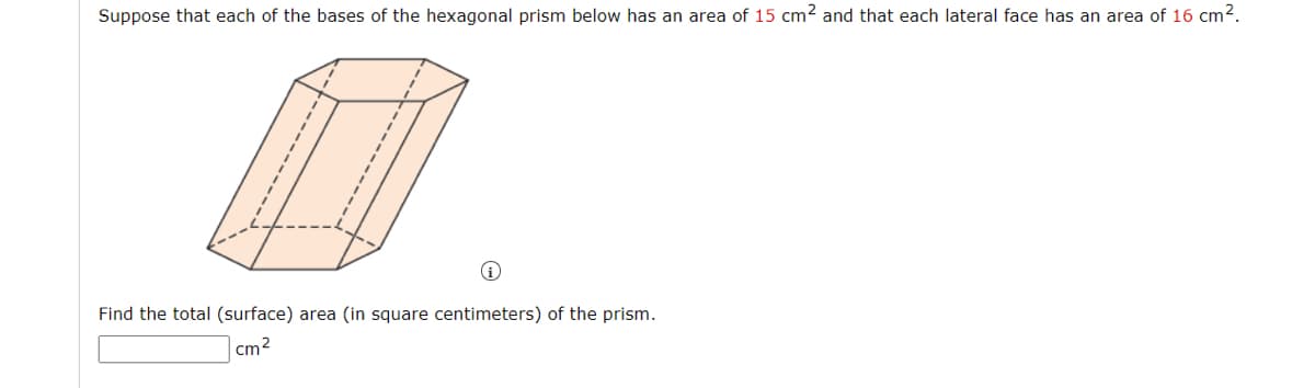 Suppose that each of the bases of the hexagonal prism below has an area of 15 cm2 and that each lateral face has an area of 16 cm2.
Find the total (surface) area (in square centimeters) of the prism.
cm2
