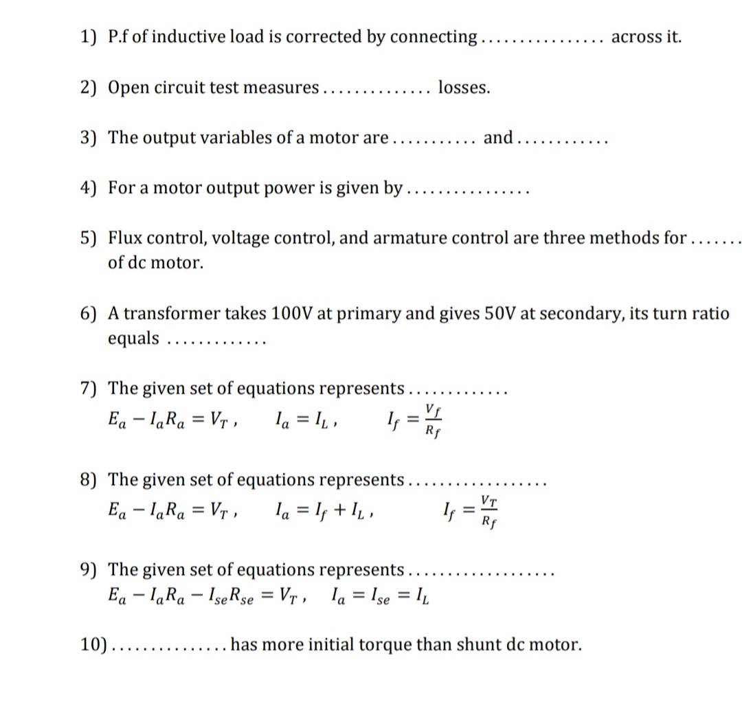 1) P.f of inductive load is corrected by connecting . .
across it.
.... ......
2) Open circuit test measures .
losses.
3) The output variables of a motor are
and
........
... ....
4) For a motor output power is given by
......
5) Flux control, voltage control, and armature control are three methods for .......
of dc motor.
6) A transformer takes 100V at primary and gives 50V at secondary, its turn ratio
equals
7) The given set of equations represents . .
Ea – laRa = Vr ,
la = IL ,
%3D
Rf
8) The given set of equations represents.
la = !, + IL,
VT
Rf
Ea – laRa = Vr ,
9) The given set of equations represents .
Ea – laRa – IseRse = Vr, la = Ise = l,
%3D
|
10).
.. has more initial torque than shunt dc motor.
