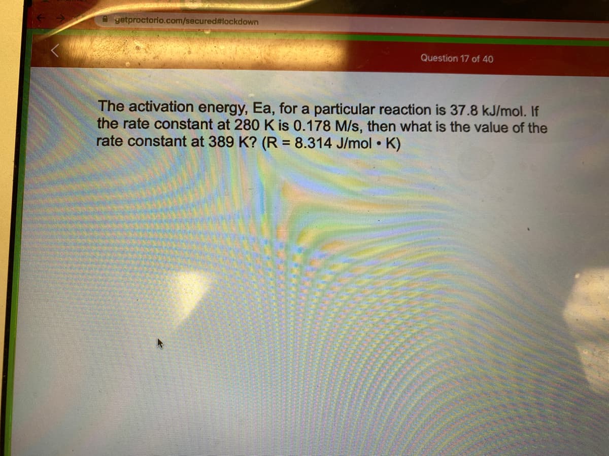 A getproctorio.com/secured#lockdown
Question 17 of 40
The activation energy, Ea, for a particular reaction is 37.8 kJ/mol. If
the rate constant at 280 K is 0.178 M/s, then what is the value of the
rate constant at 389 K? (R = 8.314 J/mol • K)
