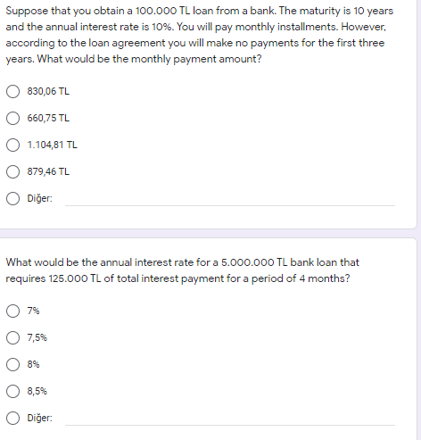 Suppose that you obtain a 100.000 TL loan from a bank. The maturity is 10 years
and the annual interest rate is 10%. You will pay monthly installments. However,
according to the loan agreement you will make no payments for the first three
years. What would be the monthly payment amount?
830,06 TL
660,75 TL
O 1.104,81 TL
879,46 TL
O Diğer:
What would be the annual interest rate for a 5.000.000 TL bank loan that
requires 125.000 TL of total interest payment for a period of 4 months?
O 7%
7,5%
8%
8,5%
O Diğer:
