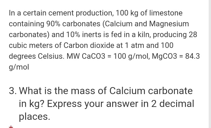 In a certain cement production, 100 kg of limestone
containing 90% carbonates (Calcium and Magnesium
carbonates) and 10% inerts is fed in a kiln, producing 28
cubic meters of Carbon dioxide at 1 atm and 100
degrees Celsius. MW CaCO3 = 100 g/mol, MgCO3 = 84.3
%3D
g/mol
3. What is the mass of Calcium carbonate
in kg? Express your answer in 2 decimal
places.

