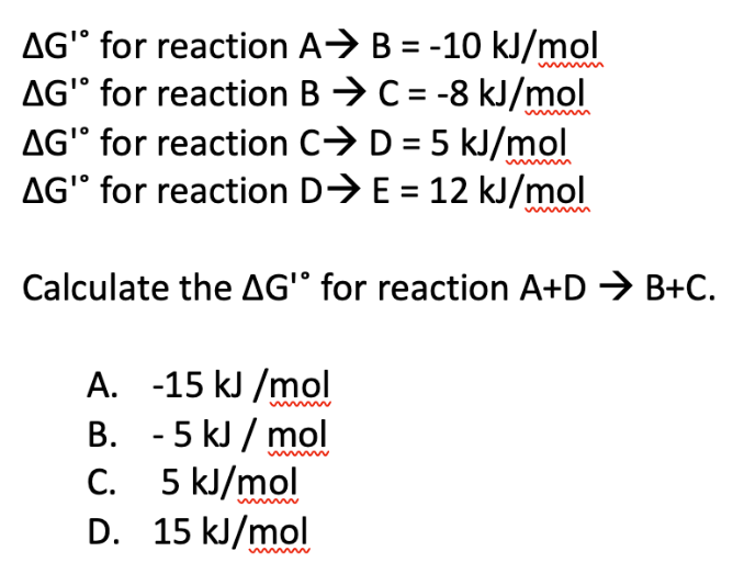AG" for reaction
AG" for reaction
A⇒ B=-10 kJ/mol
BC = -8 kJ/mol
AG' for reaction
CD = 5 kJ/mol
AG" for reaction D⇒ E= 12 kJ/mol
Calculate the AG' for reaction A+D → B+C.
A. -15 kJ/mol
B.
- 5 kJ/mol
C.
5 kJ/mol
D. 15 kJ/mol