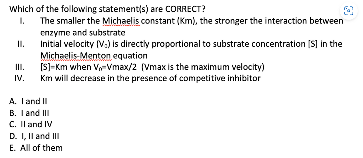 Which of the following statement(s) are CORRECT?
I.
II.
III.
IV.
O
The smaller the Michaelis constant (Km), the stronger the interaction between
enzyme and substrate
Initial velocity (Vo) is directly proportional to substrate concentration [S] in the
Michaelis-Menton equation
[S]=Km when Vo=Vmax/2 (Vmax is the maximum velocity)
Km will decrease in the presence of competitive inhibitor
A. I and II
B. I and III
C. II and IV
D. I, II and II|
E. All of them