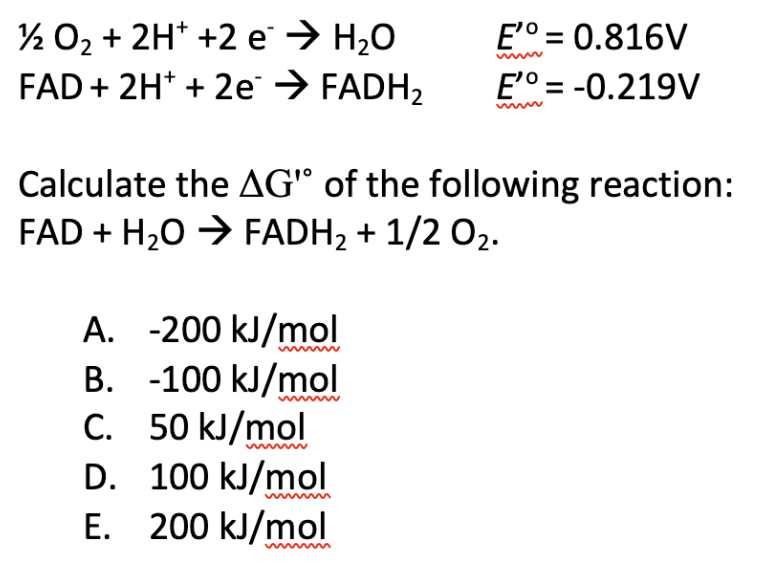 ½ O₂ + 2H+ +2 e → H₂O
FAD + 2H+ + 2e → FADH₂
E'º = 0.816V
E'º = -0.219V
Calculate the AG" of the following reaction:
FAD + H₂O → FADH₂ + 1/2 0₂.
A. -200 kJ/mol
B. -100 kJ/mol
C.
50 kJ/mol
D.
100 kJ/mol
E. 200 kJ/mol