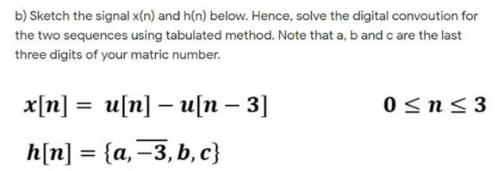 b) Sketch the signal x(n) and h(n) below. Hence, solve the digital convoution for
the two sequences using tabulated method. Note that a, b and c are the last
three digits of your matric number.
x[n] = u[n] – u[n – 3]
0 <n<3
h[n] = {a,=3, b, c}
%3D
