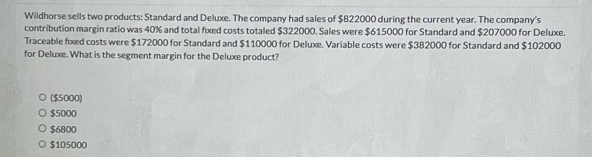 Wildhorse sells two products: Standard and Deluxe. The company had sales of $822000 during the current year. The company's
contribution margin ratio was 40% and total fixed costs totaled $322000. Sales were $615000 for Standard and $207000 for Deluxe.
Traceable fixed costs were $172000 for Standard and $110000 for Deluxe. Variable costs were $382000 for Standard and $102000
for Deluxe. What is the segment margin for the Deluxe product?
O ($5000)
O $5000
O $6800
O $105000