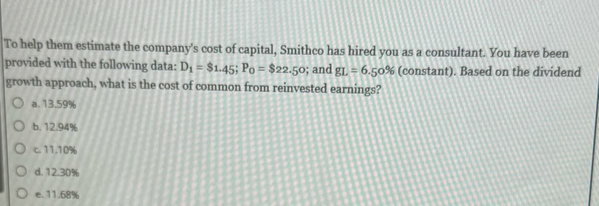 To help them estimate the company's cost of capital, Smithco has hired you as a consultant. You have been
provided with the following data: D₁ = $1.45; Po = $22.50; and gL = 6.50% (constant). Based on the dividend
growth approach, what is the cost of common from reinvested earnings?
O a. 13.59%
O b. 12.94%
c 11.10%
d. 12.30%
e. 11.68%
O