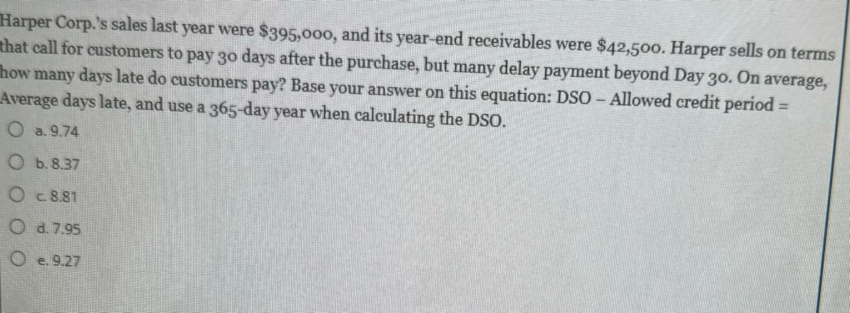 Harper Corp.'s sales last year were $395,000, and its year-end receivables were $42,500. Harper sells on terms
that call for customers to pay 30 days after the purchase, but many delay payment beyond Day 30. On average,
how many days late do customers pay? Base your answer on this equation: DSO - Allowed credit period =
Average days late, and use a 365-day year when calculating the DSO.
O a. 9.74
b. 8.37
Oc8.81
Od. 7.95
Oe. 9.27