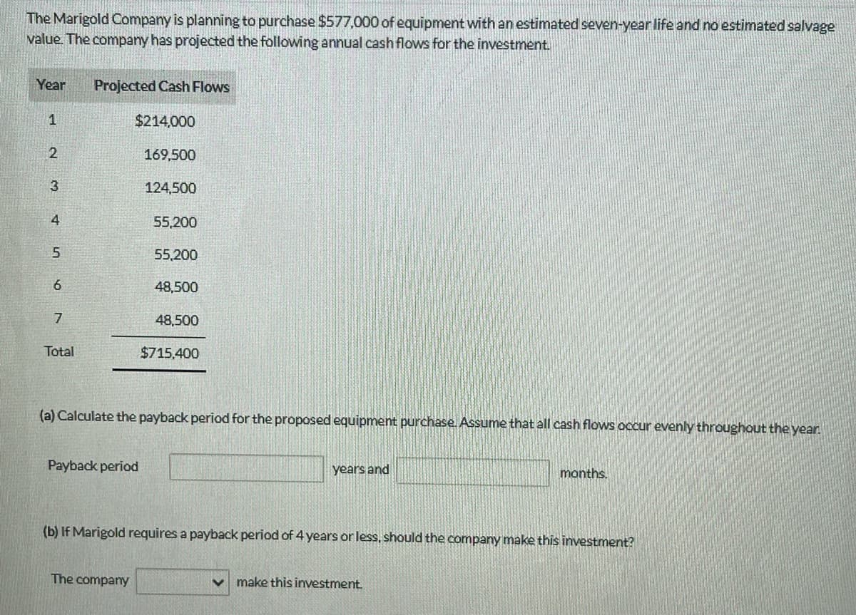 The Marigold Company is planning to purchase $577,000 of equipment with an estimated seven-year life and no estimated salvage
value. The company has projected the following annual cash flows for the investment.
Year
1
2
3
456
7
Total
Projected Cash Flows
$214,000
169,500
124,500
Payback period
55,200
55,200
48,500
The company
48,500
(a) Calculate the payback period for the proposed equipment purchase. Assume that all cash flows occur evenly throughout the year.
$715,400
years and
(b) If Marigold requires a payback period of 4 years or less, should the company make this investment?
months.
make this investment.