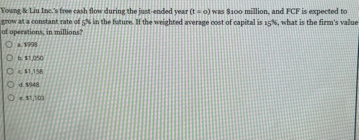 Young & Liu Inc.'s free cash flow during the just-ended year (t = o) was $100 million, and FCF is expected to
grow at a constant rate of 5% in the future. If the weighted average cost of capital is 15%, what is the firm's value
of operations, in millions?
a. $998
O b. $1,050
Oc$1,158
Od. $948
Oe. $1,103