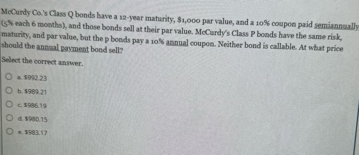 McCurdy Co.'s Class Q bonds have a 12-year maturity, $1,000 par value, and a 10% coupon paid semiannually
(5% each 6 months), and those bonds sell at their par value. McCurdy's Class P bonds have the same risk,
maturity, and par value, but the p bonds pay a 10% annual coupon. Neither bond is callable. At what price
should the annual payment bond sell?
Select the correct answer.
Oa. $992.23
b. $989.21
O c. $986.19
Od. $980.15
e. $983.17