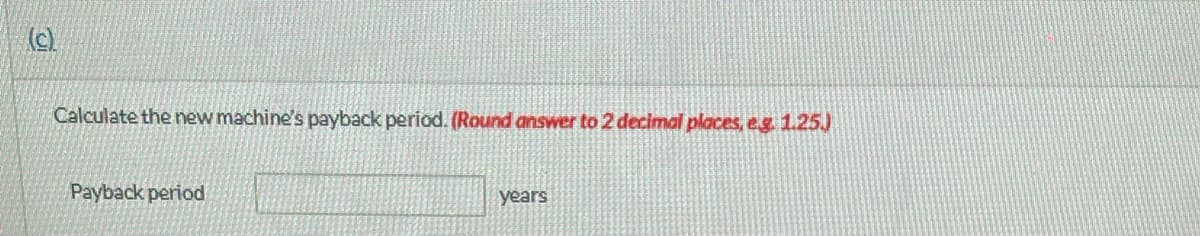 (c).
Calculate the new machine's payback period. (Round answer to 2 decimal places, e.g. 1.25.)
Payback period
years