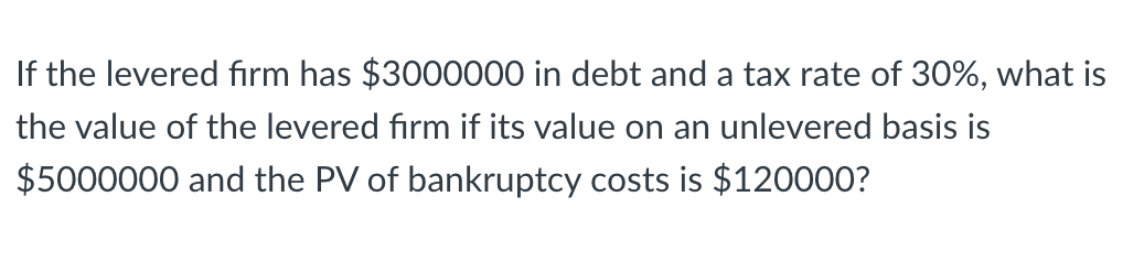 If the levered firm has $3000000 in debt and a tax rate of 30%, what is
the value of the levered firm if its value on an unlevered basis is
$5000000 and the PV of bankruptcy costs is $120000?