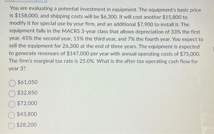 You are evaluating a potential investment in equipment. The equipment's basic price
is $158,000, and shipping costs will be $6,300. It will cost another $15,800 to
modify it for special use by your firm, and an additional $7,900 to install it. The
equipment falls in the MACRS 3-year class that allows depreciation of 33% the first
year, 45% the second year, 15% the third year, and 7% the fourth year. You expect to
sell the equipment for 26,300 at the end of three years. The equipment is expected
to generate revenues of $147,000 per year with annual operating costs of $75,000.
The firm's marginal tax rate is 25.0%. What is the after-tax operating cash flow for
year 3?
$61,050
$32,850
$72,000
$43,800
$28,200