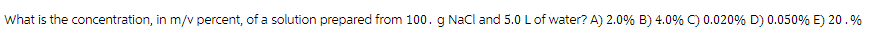 What is the concentration, in m/v percent, of a solution prepared from 100. g NaCl and 5.0 L of water? A) 2.0% B) 4.0% C) 0.020% D) 0.050% E) 20.%