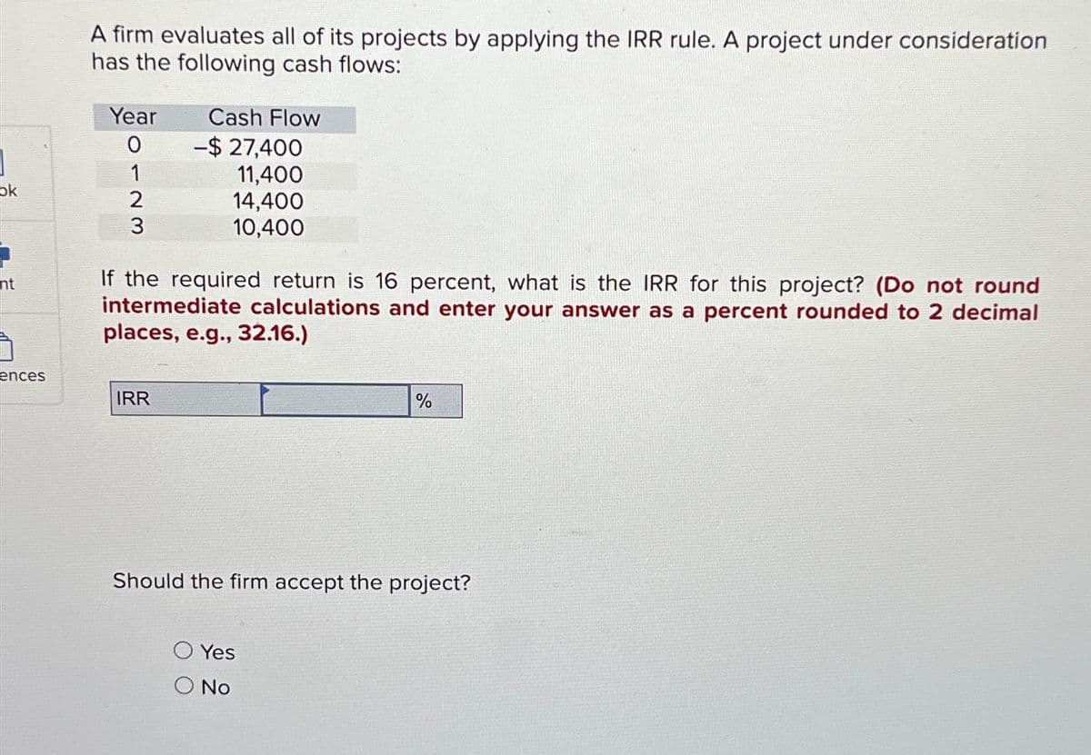 ok
ht
ences
A firm evaluates all of its projects by applying the IRR rule. A project under consideration
has the following cash flows:
Year
0
1
2
3
Cash Flow
IRR
-$27,400
11,400
14,400
10,400
If the required return is 16 percent, what is the IRR for this project? (Do not round
intermediate calculations and enter your answer as a percent rounded to 2 decimal
places, e.g., 32.16.)
%
Should the firm accept the project?
Yes
O No