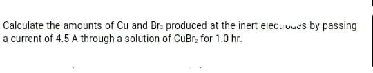 Calculate the amounts of Cu and Br: produced at the inert elecuvues by passing
a current of 4.5 A through a solution of CuBr, for 1.0 hr.
