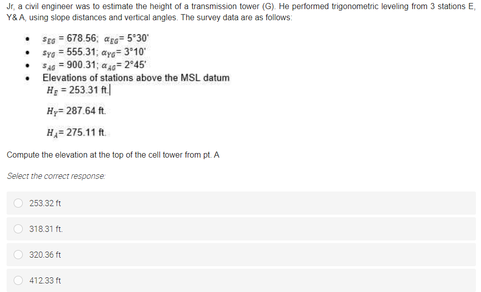 Jr, a civil engineer was to estimate the height of a transmission tower (G). He performed trigonometric leveling from 3 stations E,
Y&A, using slope distances and vertical angles. The survey data are as follows:
SEG = 678.56; aEG= 5°30'
Syg = 555.31; ayg= 3°10'
SAG = 900.31;
Elevations of stations above the MSL datum
a s= 2°45'
H = 253.31 ft.
Hy= 287.64 ft.
H= 275.11 ft.
Compute the elevation at the top of the cell tower from pt. A
Select the correct response:
253.32 ft
318.31 ft.
320.36 ft
412.33 ft
