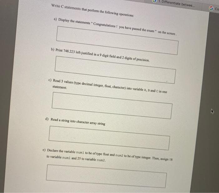 Differentiate betwee..
G Co
Write C statements that perform the following operations:
a) Display the statements " Congratulations ! you have passed the exam" on the screen.
b) Print 748.223 left-justified in a 9 digit field and 2 digits of precision.
c) Read 3 values (type decimal integer, float, character) into variable A, B and C in one
statement.
d) Read a string into character array string
Declare the variable numl to be of type float and num2 to be of type integer. Then, assign 18
to variable numl and 25 to variable num2,
