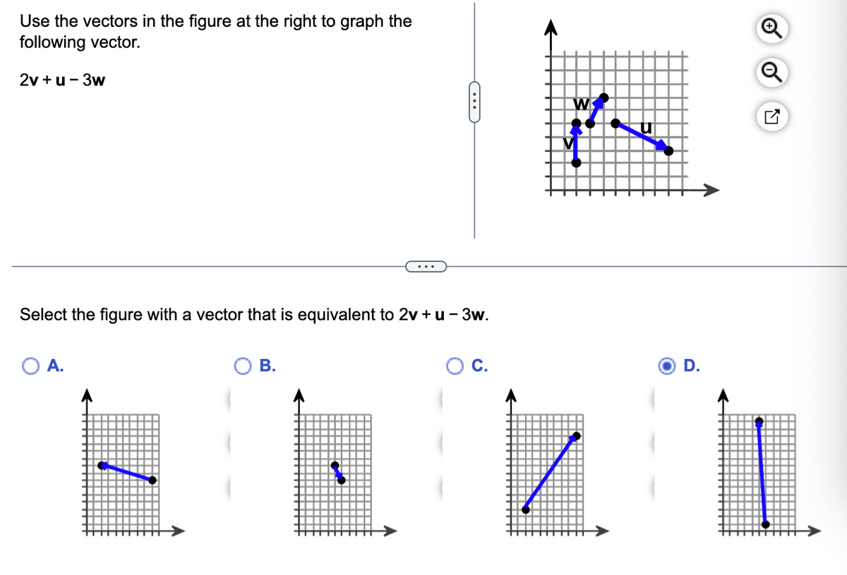 Use the vectors in the figure at the right to graph the
following vector.
2v +u - 3w
Select the figure with a vector that is equivalent to 2v +u - 3w.
A.
B.
C
✔
C.
W
D.