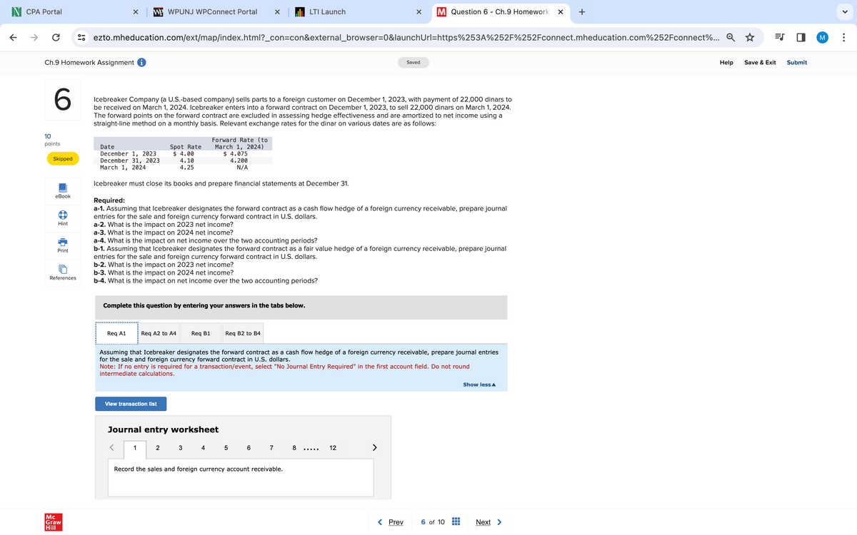 N CPA Portal
←
←
C
WP WPUNJ WPConnect Portal
LTI Launch
×
M Question 6 - Ch.9 Homework ✓
+
Help
ezto.mheducation.com/ext/map/index.html?_con=con&external_browser=0&launchUrl=https%253A%252F%252Fconnect.mheducation.com%252Fconnect%... Q
Ch.9 Homework Assignment i
Saved
6
10
points
Skipped
eBook
Hint
Icebreaker Company (a U.S.-based company) sells parts to a foreign customer on December 1, 2023, with payment of 22,000 dinars to
be received on March 1, 2024. Icebreaker enters into a forward contract on December 1, 2023, to sell 22,000 dinars on March 1, 2024.
The forward points on the forward contract are excluded in assessing hedge effectiveness and are amortized to net income using a
straight-line method on a monthly basis. Relevant exchange rates for the dinar on various dates are as follows:
Spot Rate
Forward Rate (to
March 1, 2024)
Date
December 1, 2023
December 31, 2023
March 1, 2024
$ 4.00
4.10
4.25
$ 4.075
4.200
N/A
Icebreaker must close its books and prepare financial statements at December 31.
Required:
a-1. Assuming that Icebreaker designates the forward contract as a cash flow hedge of a foreign currency receivable, prepare journal
entries for the sale and foreign currency forward contract in U.S. dollars.
a-2. What is the impact on 2023 net income?
a-3. What is the impact on 2024 net income?
Print
References
a-4. What is the impact on net income over the two accounting periods?
b-1. Assuming that Icebreaker designates the forward contract as a fair value hedge of a foreign currency receivable, prepare journal
entries for the sale and foreign currency forward contract in U.S. dollars.
b-2. What is the impact on 2023 net income?
b-3. What is the impact on 2024 net income?
b-4. What is the impact on net income over the two accounting periods?
Mc
Graw
Hill
Complete this question by entering your answers in the tabs below.
Req A1
Req A2 to A4
Req B1
Req B2 to B4
Show less▲
Assuming that Icebreaker designates the forward contract as a cash flow hedge of a foreign currency receivable, prepare journal entries
for the sale and foreign currency forward contract in U.S. dollars.
Note: If no entry is required for a transaction/event, select "No Journal Entry Required" in the first account field. Do not round
intermediate calculations.
View transaction list
Journal entry worksheet
1
2
3 4
5
6 7
8
12
Record the sales and foreign currency account receivable.
< Prev
6 of 10
Next >
.............
EJ
Save & Exit
Submit
M
>
...