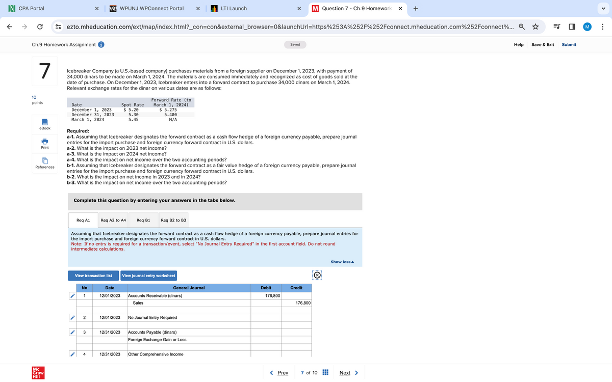 WE WPUNJ WPConnect Portal
LTI Launch
× M Question 7 - Ch.9 Homework
✓
+
Help
ezto.mheducation.com/ext/map/index.html?_con=con&external_browser=0&launchUrl=https%253A%252F%252Fconnect.mheducation.com%252Fconnect%... Q
N CPA Portal
←
←
C
Ch.9 Homework Assignment i
Saved
7
Icebreaker Company (a U.S.-based company) purchases materials from a foreign supplier on December 1, 2023, with payment of
34,000 dinars to be made on March 1, 2024. The materials are consumed immediately and recognized as cost of goods sold at the
date of purchase. On December 1, 2023, Icebreaker enters into a forward contract to purchase 34,000 dinars on March 1, 2024.
Relevant exchange rates for the dinar on various dates are as follows:
10
points
Date
eBook
Print
December 1, 2023
December 31, 2023
March 1, 2024
Required:
Spot Rate
$ 5.20
Forward Rate (to
March 1, 2024)
$ 5.275
5.30
5.45
5.400
N/A
a-1. Assuming that Icebreaker designates the forward contract as a cash flow hedge of a foreign currency payable, prepare journal
entries for the import purchase and foreign currency forward contract in U.S. dollars.
a-2. What is the impact on 2023 net income?
a-3. What is the impact on 2024 net income?
References
a-4. What is the impact on net income over the two accounting periods?
b-1. Assuming that Icebreaker designates the forward contract as a fair value hedge of a foreign currency payable, prepare journal
entries for the import purchase and foreign currency forward contract in U.S. dollars.
b-2. What is the impact on net income in 2023 and in 2024?
b-3. What is the impact on net income over the two accounting periods?
Mc
Graw
Hill
Complete this question by entering your answers in the tabs below.
Req A1
Req A2 to A4
Req B1
Req B2 to B3
Assuming that Icebreaker designates the forward contract as a cash flow hedge of a foreign currency payable, prepare journal entries for
the import purchase and foreign currency forward contract in U.S. dollars.
Note: If no entry is required for a transaction/event, select "No Journal Entry Required" in the first account field. Do not round
intermediate calculations.
View transaction list
View journal entry worksheet
No
1
Date
12/01/2023
General Journal
Debit
Credit
Accounts Receivable (dinars)
Sales
176,800
176,800
2
12/01/2023
No Journal Entry Required
3
12/31/2023
Accounts Payable (dinars)
Foreign Exchange Gain or Loss
4
12/31/2023
Other Comprehensive Income
Show less▲
< Prev
7 of 10
Next >
EJ
Save & Exit
Submit
M
>
...