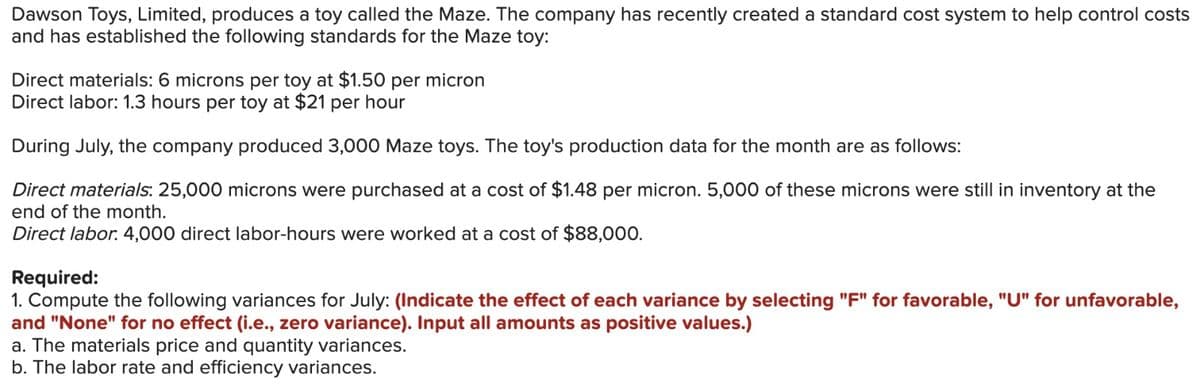 Dawson Toys, Limited, produces a toy called the Maze. The company has recently created a standard cost system to help control costs
and has established the following standards for the Maze toy:
Direct materials: 6 microns per toy at $1.50 per micron
Direct labor: 1.3 hours per toy at $21 per hour
During July, the company produced 3,000 Maze toys. The toy's production data for the month are as follows:
Direct materials: 25,000 microns were purchased at a cost of $1.48 per micron. 5,000 of these microns were still in inventory at the
end of the month.
Direct labor. 4,000 direct labor-hours were worked at a cost of $88,000.
Required:
1. Compute the following variances for July: (Indicate the effect of each variance by selecting "F" for favorable, "U" for unfavorable,
and "None" for no effect (i.e., zero variance). Input all amounts as positive values.)
a. The materials price and quantity variances.
b. The labor rate and efficiency variances.
