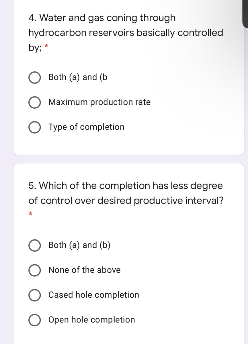 4. Water and gas coning through
hydrocarbon reservoirs basically controlled
by;
Both (a) and (b
Maximum production rate
O Type of completion
5. Which of the completion has less degree
of control over desired productive interval?
O Both (a) and (b)
O None of the above
O Cased hole completion
Open hole completion
